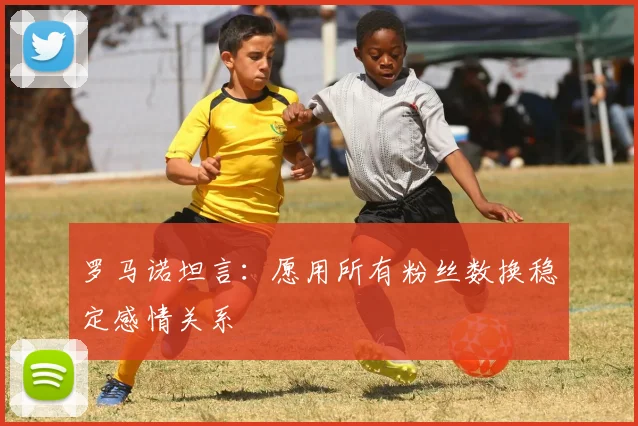 罗马诺坦言：愿用所有粉丝数换稳定感情关系