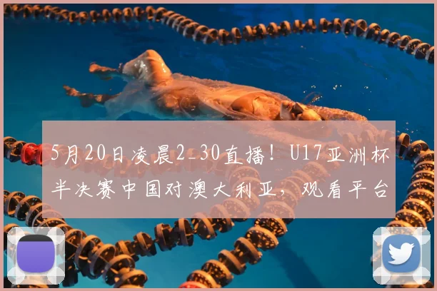 5月20日凌晨2_30直播！U17亚洲杯半决赛中国对澳大利亚，观看平台与赛程前瞻