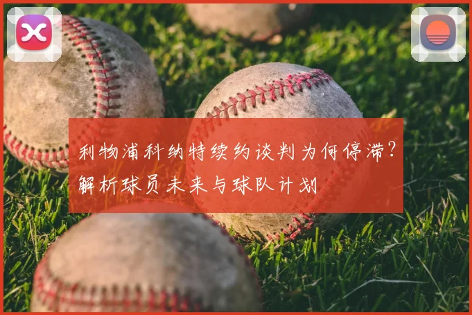 利物浦科纳特续约谈判为何停滞？解析球员未来与球队计划