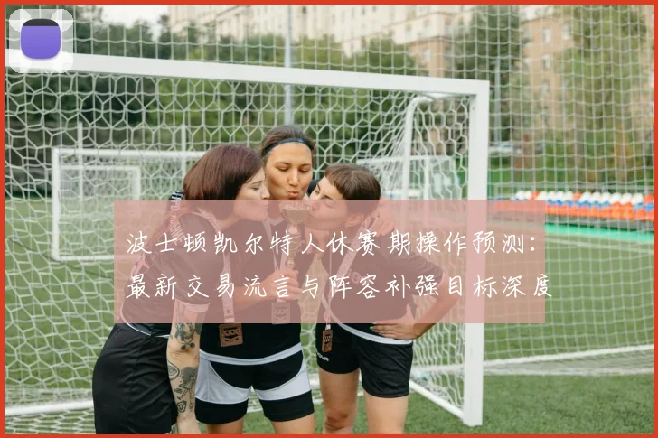 波士顿凯尔特人休赛期操作预测：最新交易流言与阵容补强目标深度解析