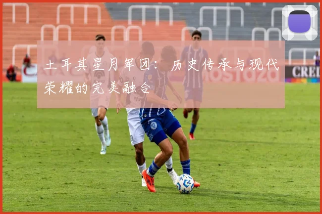 土耳其星月军团:历史传承与现代荣耀的完美融合
