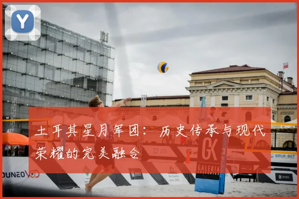 土耳其星月军团：历史传承与现代荣耀的完美融合