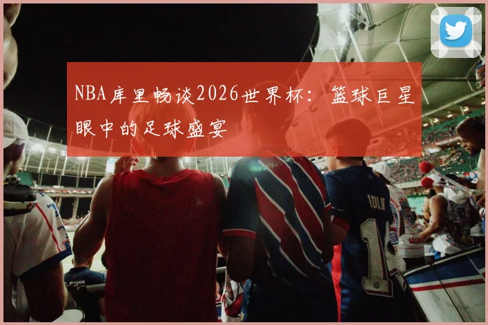 NBA库里畅谈2026世界杯：篮球巨星眼中的足球盛宴