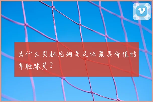 为什么贝林厄姆是足坛最具价值的年轻球员?