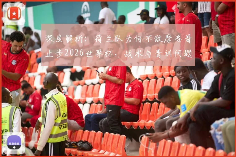 深度解析：荷兰队为何不敌摩洛哥止步2026世界杯，战术与青训问题反思