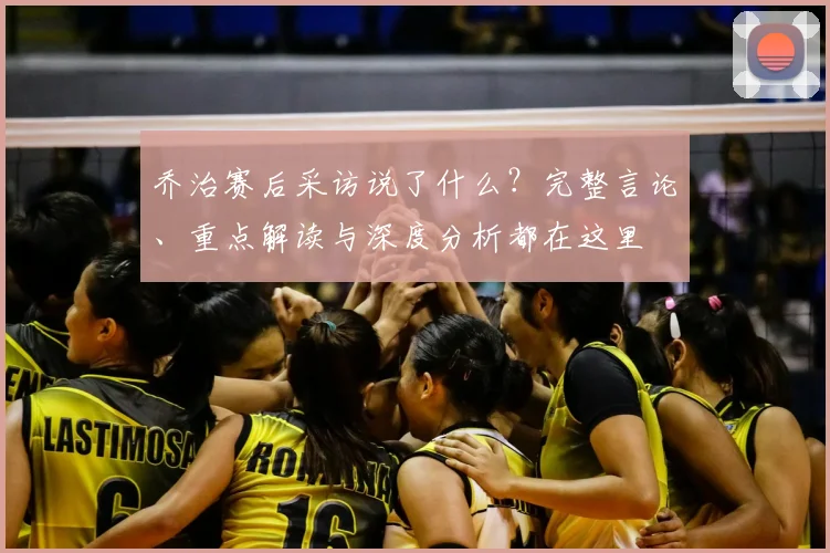 乔治赛后采访说了什么？完整言论、重点解读与深度分析都在这里