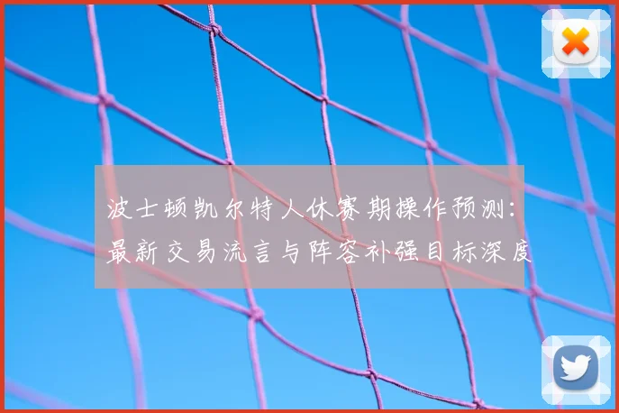 波士顿凯尔特人休赛期操作预测：最新交易流言与阵容补强目标深度解析