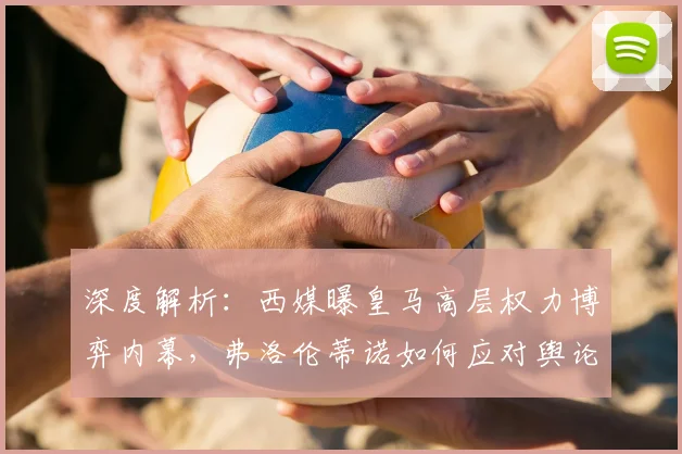 深度解析：西媒曝皇马高层权力博弈内幕，弗洛伦蒂诺如何应对舆论挑战？