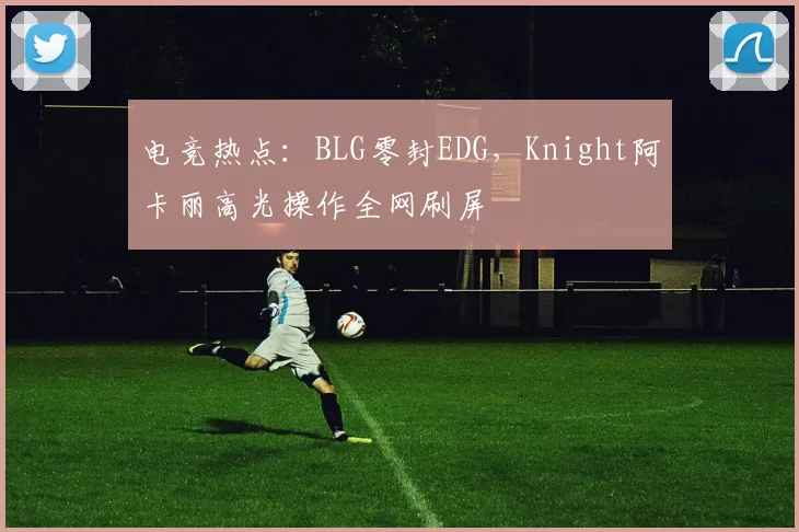 电竞热点：BLG零封EDG，Knight阿卡丽高光操作全网刷屏