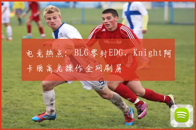 电竞热点:BLG零封EDG,Knight阿卡丽高光操作全网刷屏