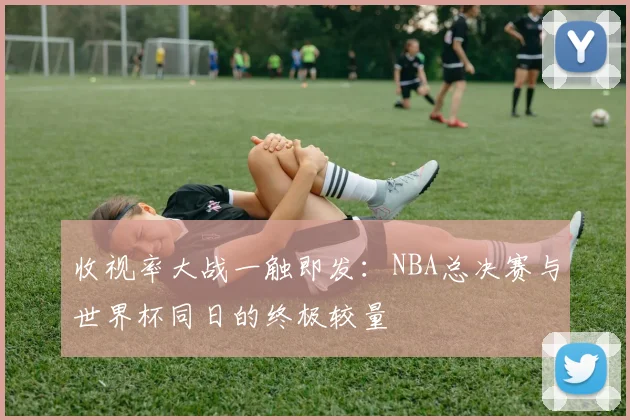 收视率大战一触即发:NBA总决赛与世界杯同日的终极较量