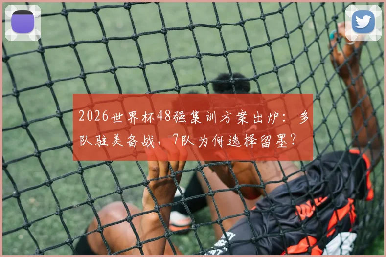 2026世界杯48强集训方案出炉：多队驻美备战，7队为何选择留墨？
